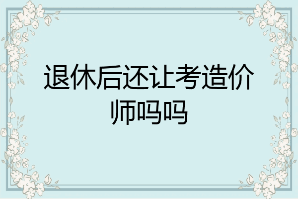 退休后还让考造价师吗吗