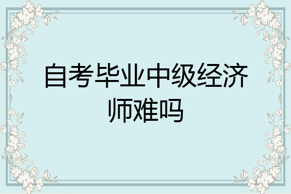 自考毕业中级经济师难吗