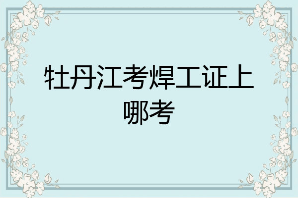 牡丹江考焊工证上哪考
