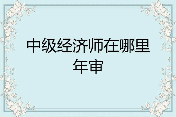 中级经济师在哪里年审