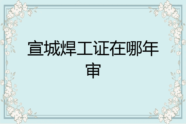 宣城焊工证在哪年审