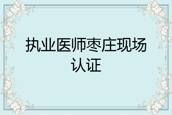 执业医师枣庄现场认证