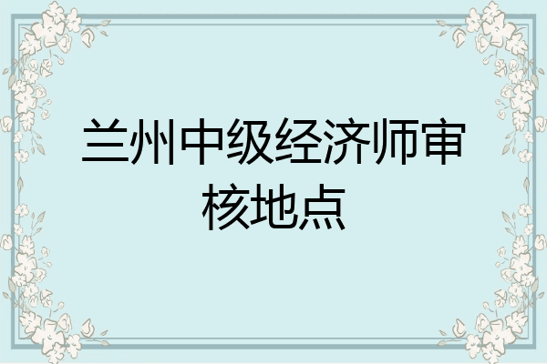 兰州中级经济师审核地点