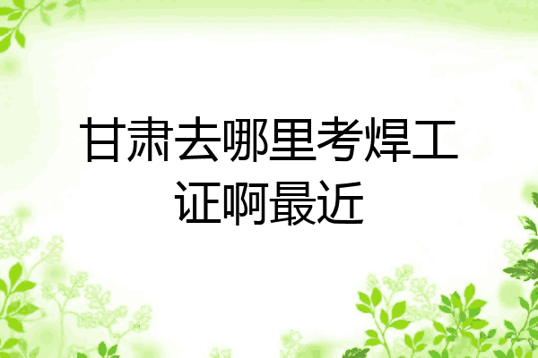 甘肃去哪里考焊工证啊最近