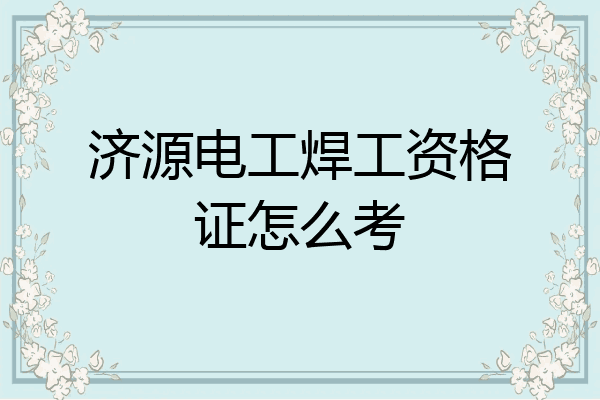 济源电工焊工资格证怎么考