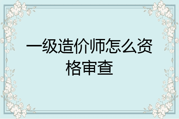 一级造价师怎么资格审查