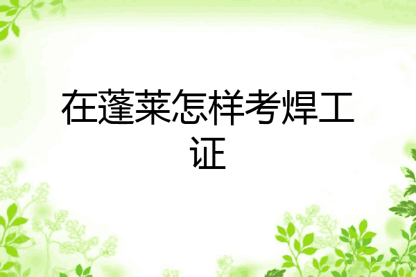 在蓬莱怎样考焊工证