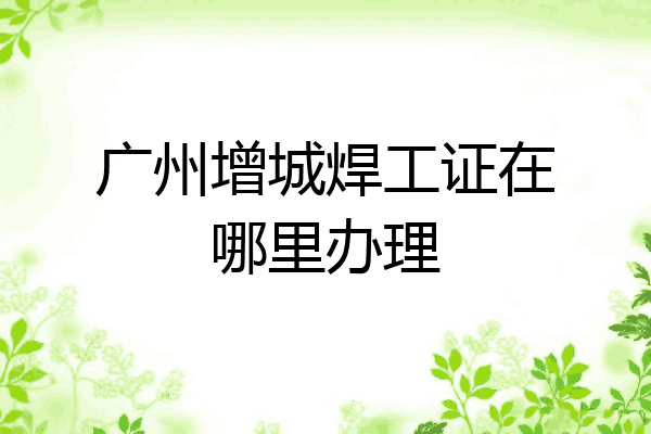 广州增城焊工证在哪里办理