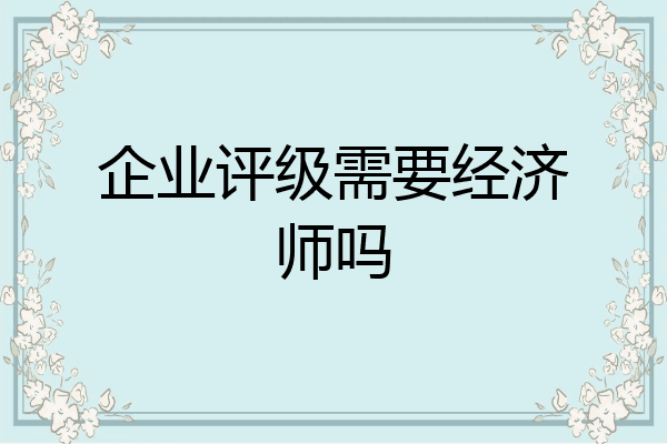 企业评级需要经济师吗