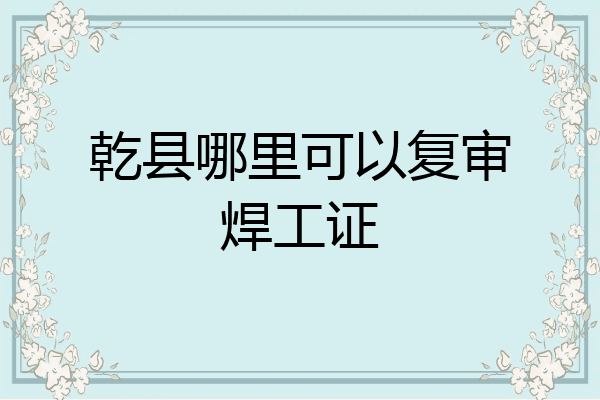 乾县哪里可以复审焊工证