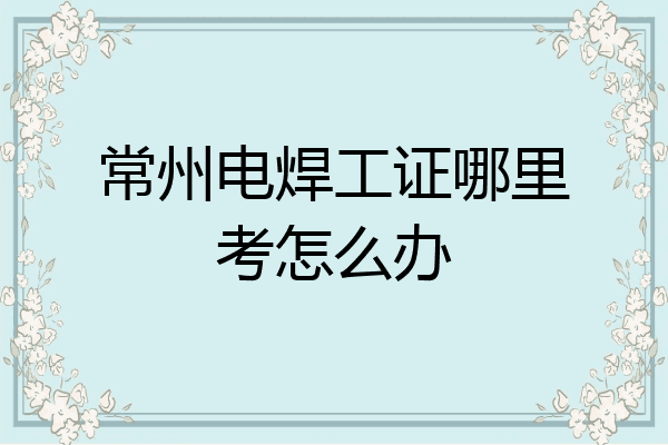 常州电焊工证哪里考怎么办