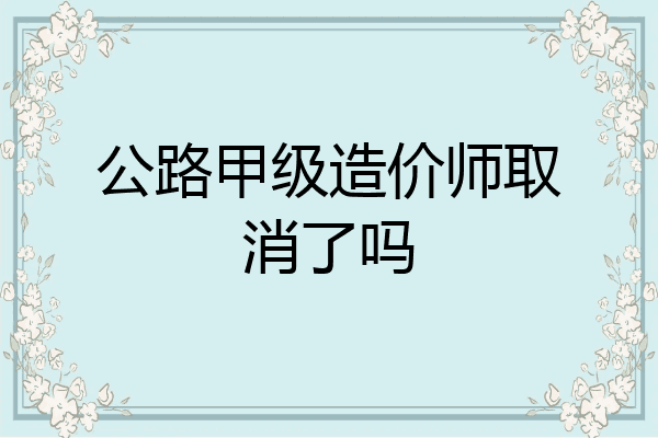 公路甲级造价师取消了吗