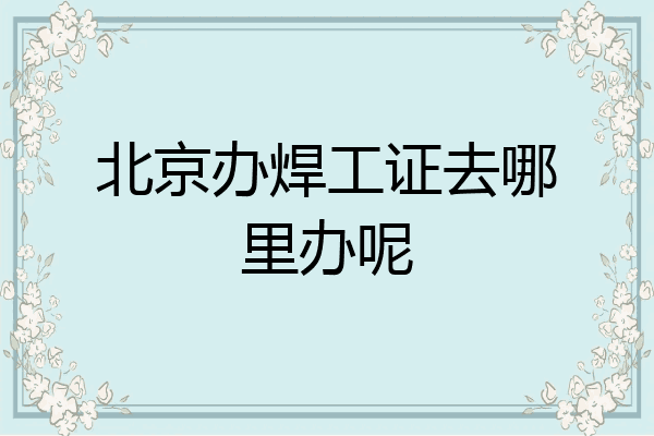 北京办焊工证去哪里办呢