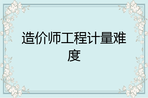 造价师工程计量难度