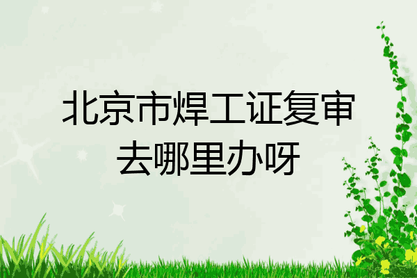 北京市焊工证复审去哪里办呀