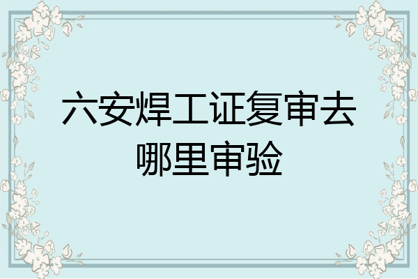 六安焊工证复审去哪里审验