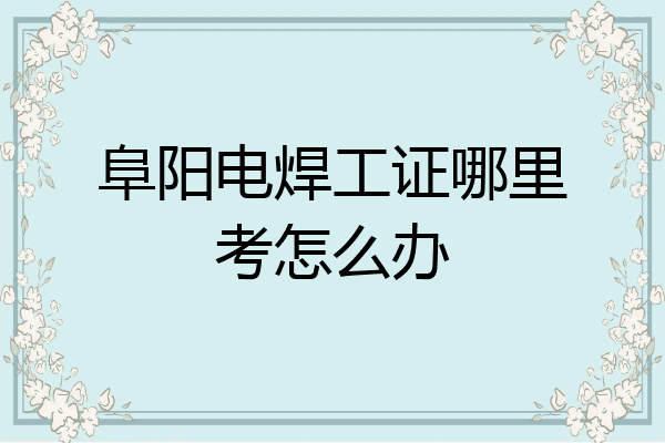 阜阳电焊工证哪里考怎么办