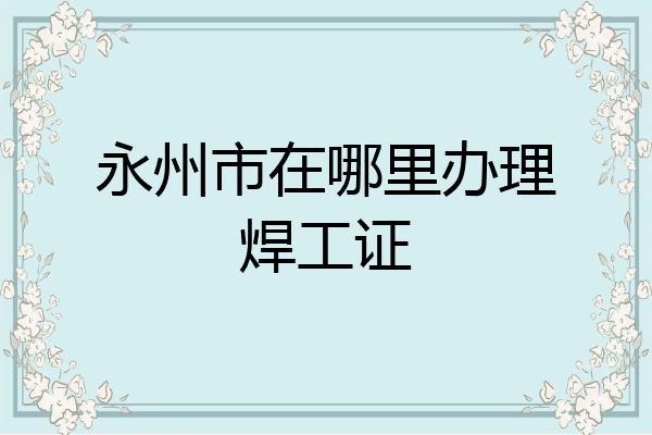 永州市在哪里办理焊工证