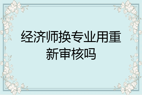 经济师换专业用重新审核吗