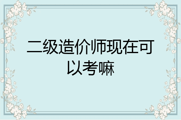 二级造价师现在可以考嘛