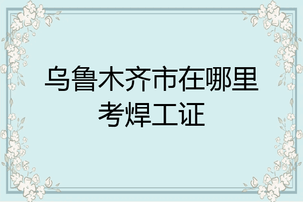 乌鲁木齐市在哪里考焊工证