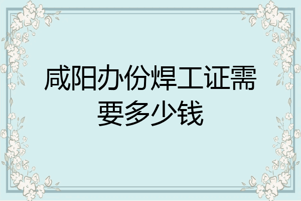 咸阳办份焊工证需要多少钱