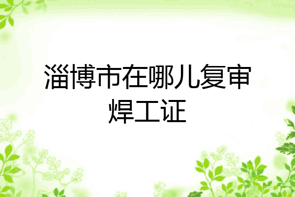 淄博市在哪儿复审焊工证