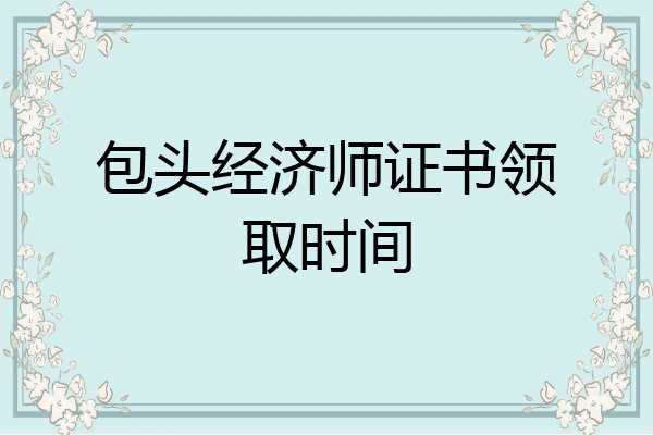 包头经济师证书领取时间