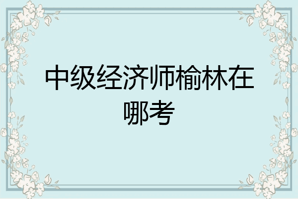 中级经济师榆林在哪考