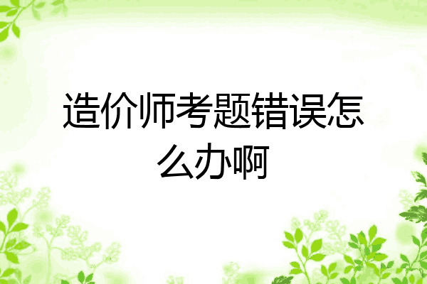 造价师考题错误怎么办啊