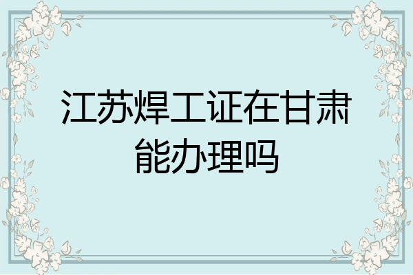 江苏焊工证在甘肃能办理吗