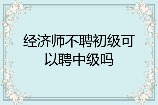 经济师不聘初级可以聘中级吗