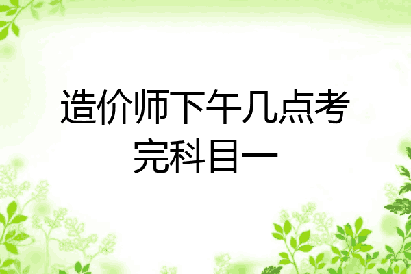 造价师下午几点考完科目一