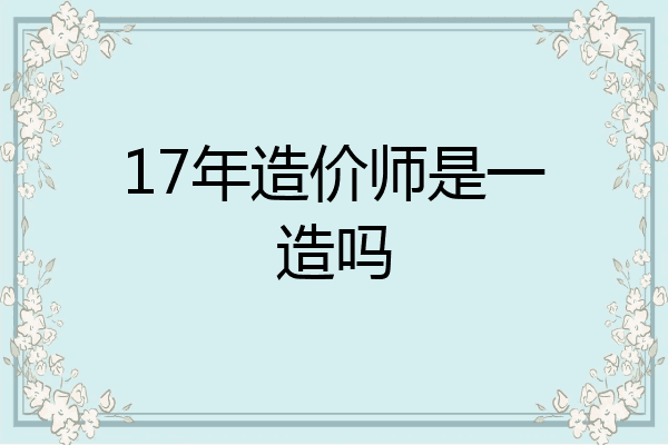 17年造价师是一造吗
