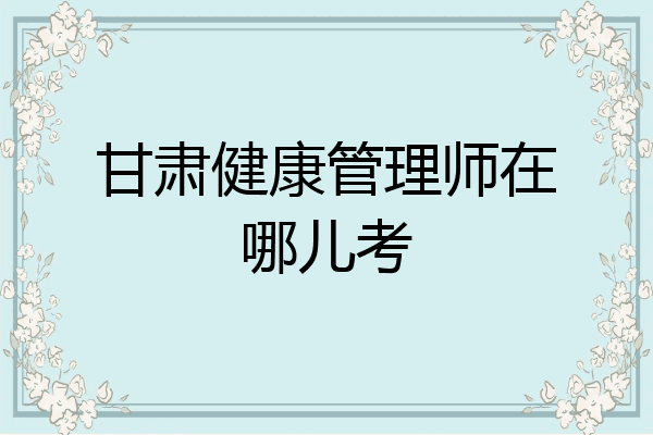 甘肃健康管理师在哪儿考