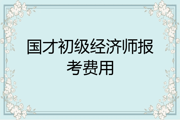 国才初级经济师报考费用