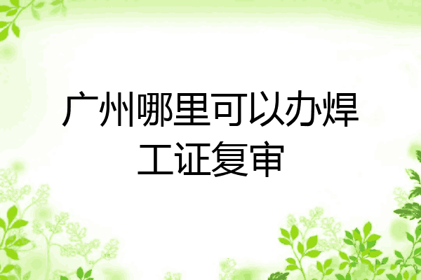 广州哪里可以办焊工证复审