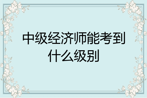 中级经济师能考到什么级别