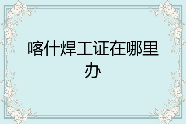 喀什焊工证在哪里办