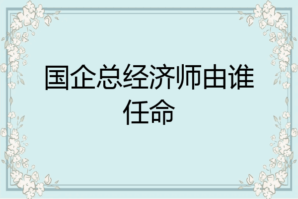 国企总经济师由谁任命
