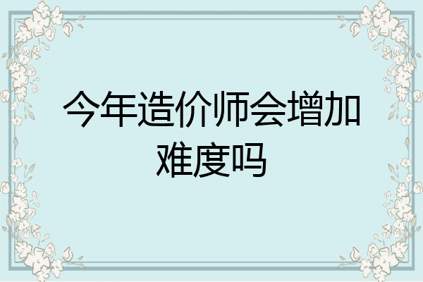 今年造价师会增加难度吗