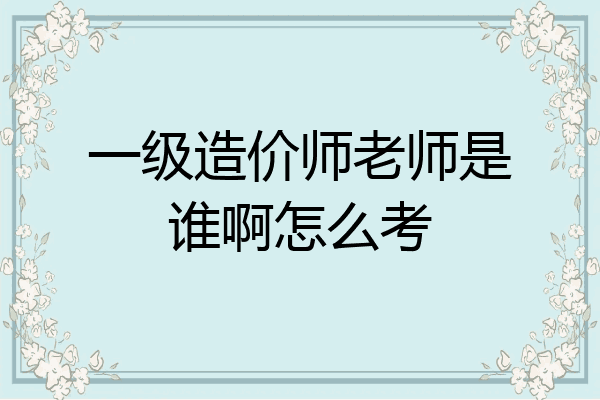 一级造价师老师是谁啊怎么考