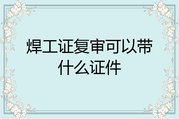 焊工证复审可以带什么证件