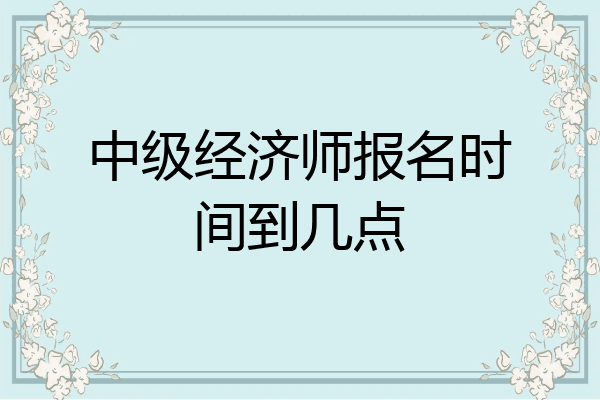 中级经济师报名时间到几点