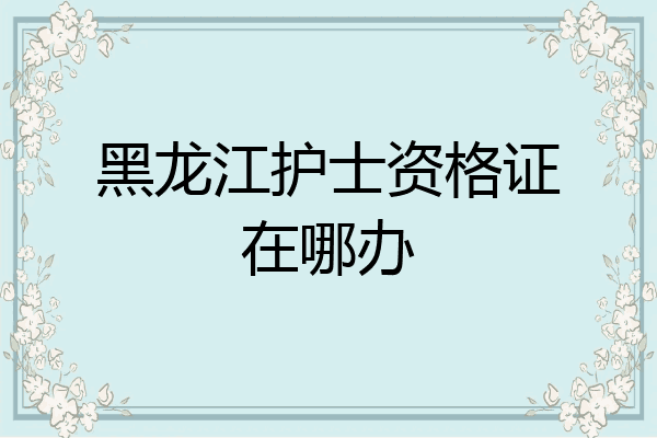 黑龙江护士资格证在哪办