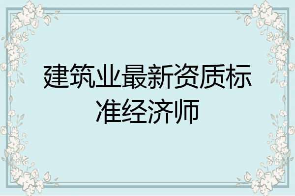 建筑业最新资质标准经济师
