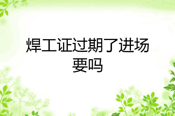 焊工证过期了进场要吗