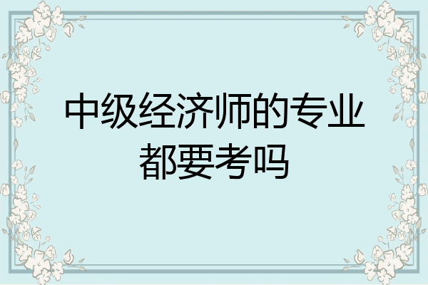 中级经济师的专业都要考吗