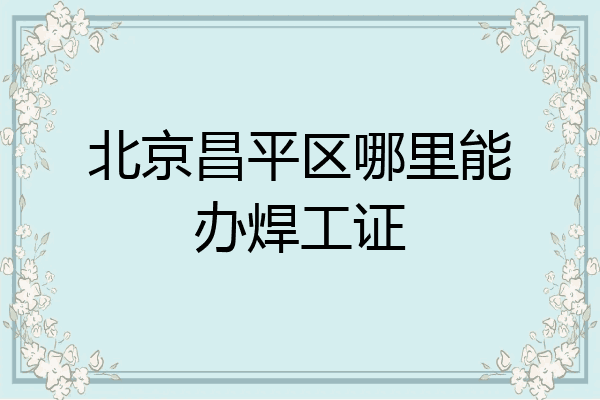 北京昌平区哪里能办焊工证