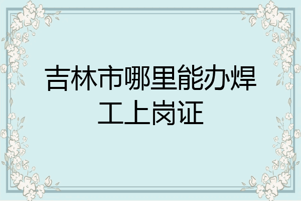 吉林市哪里能办焊工上岗证